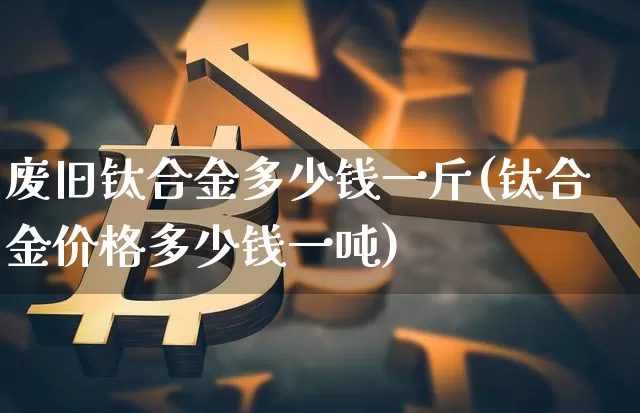 废旧钛合金多少钱一斤(钛合金价格多少钱一吨)_https://www.qgjzrcxxzxpt.com_上期所_第1张