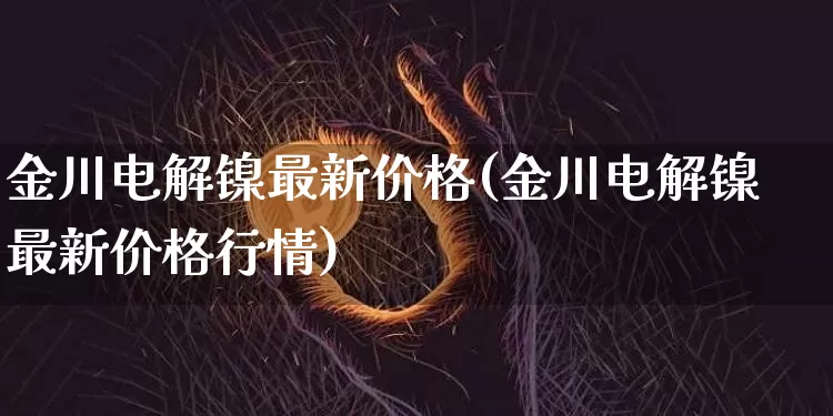 金川电解镍最新价格(金川电解镍最新价格行情)_https://www.qgjzrcxxzxpt.com_郑商所_第1张