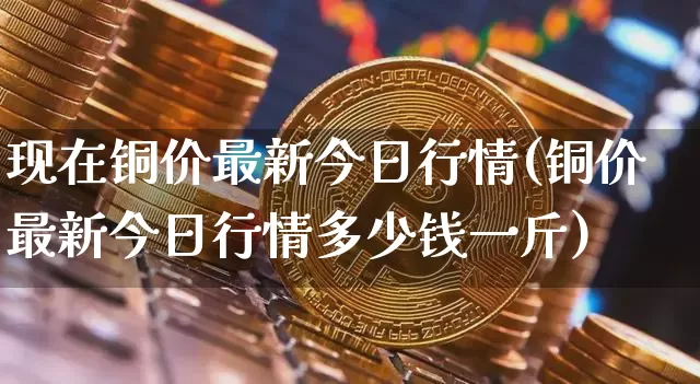 现在铜价最新今日行情(铜价最新今日行情多少钱一斤)_https://www.qgjzrcxxzxpt.com_上期所_第1张