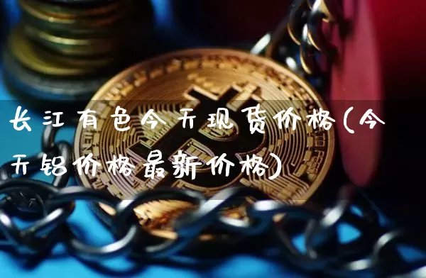 长江有色今天现货价格(今天铝价格最新价格)_https://www.qgjzrcxxzxpt.com_上期所_第1张