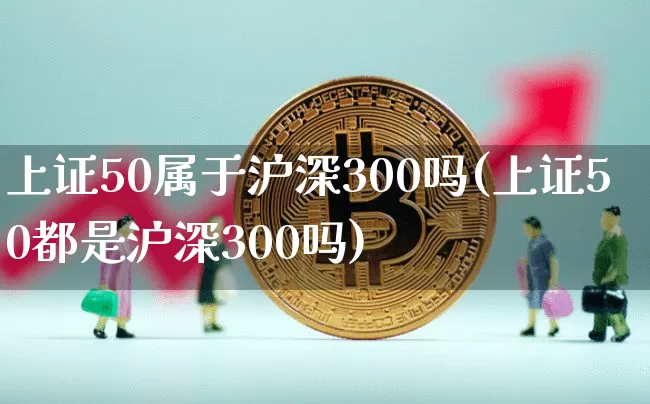 上证50属于沪深300吗(上证50都是沪深300吗)_https://www.qgjzrcxxzxpt.com_广期所_第1张