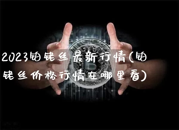 2023铂铑丝最新行情(铂铑丝价格行情在哪里看)_https://www.qgjzrcxxzxpt.com_广期所_第1张