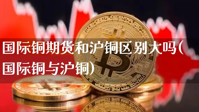 国际铜期货和沪铜区别大吗(国际铜与沪铜)_https://www.qgjzrcxxzxpt.com_郑商所_第1张