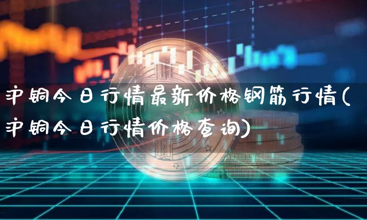 沪铜今日行情最新价格钢筋行情(沪铜今日行情价格查询)_https://www.qgjzrcxxzxpt.com_上期所_第1张