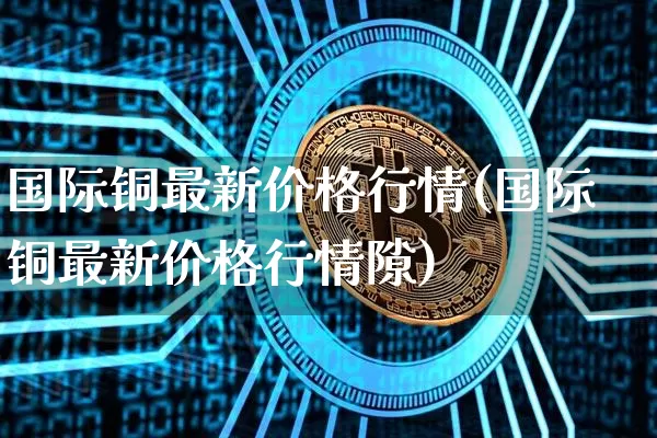国际铜最新价格行情(国际铜最新价格行情隙)_https://www.qgjzrcxxzxpt.com_广期所_第1张
