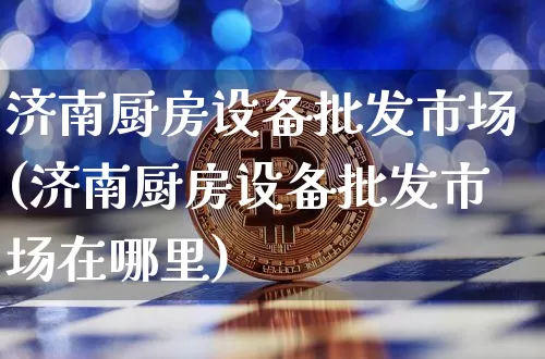济南厨房设备批发市场(济南厨房设备批发市场在哪里)_https://www.qgjzrcxxzxpt.com_上期所_第1张