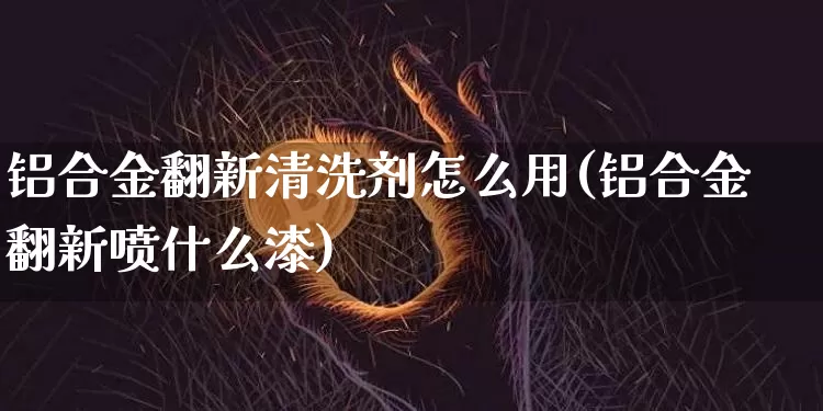 铝合金翻新清洗剂怎么用(铝合金翻新喷什么漆)_https://www.qgjzrcxxzxpt.com_广期所_第1张