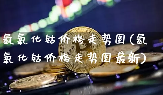 氢氧化钴价格走势图(氢氧化钴价格走势图最新)_https://www.qgjzrcxxzxpt.com_中金所_第1张