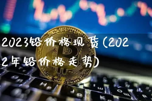 2023铅价格现货(2022年铅价格走势)_https://www.qgjzrcxxzxpt.com_大商所_第1张