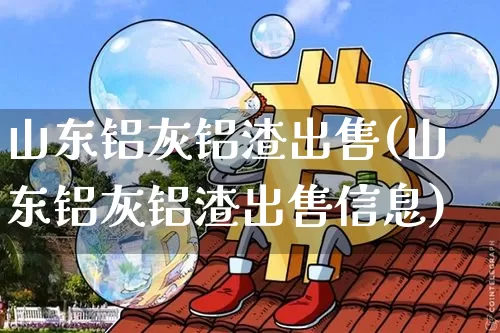 山东铝灰铝渣出售(山东铝灰铝渣出售信息)_https://www.qgjzrcxxzxpt.com_上期所_第1张