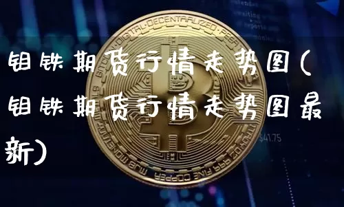 钼铁期货行情走势图(钼铁期货行情走势图最新)_https://www.qgjzrcxxzxpt.com_上期所_第1张