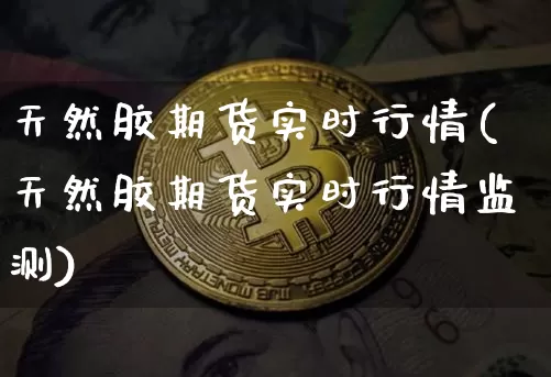 天然胶期货实时行情(天然胶期货实时行情监测)_https://www.qgjzrcxxzxpt.com_广期所_第1张