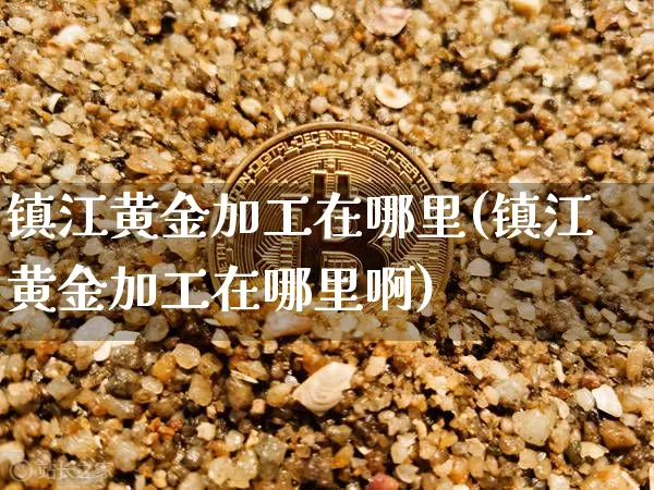 镇江黄金加工在哪里(镇江黄金加工在哪里啊)_https://www.qgjzrcxxzxpt.com_上期能源_第1张