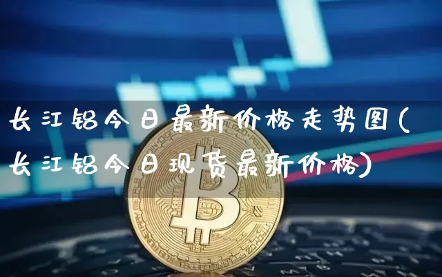 长江铝今日最新价格走势图(长江铝今日现货最新价格)_https://www.qgjzrcxxzxpt.com_上期能源_第1张