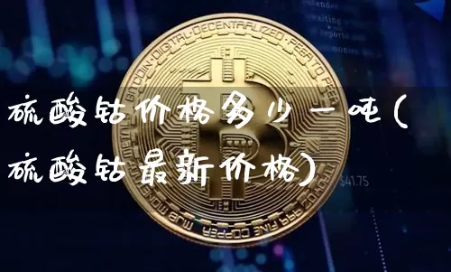硫酸钴价格多少一吨(硫酸钴最新价格)_https://www.qgjzrcxxzxpt.com_上期能源_第1张