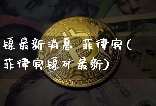 镍最新消息 菲律宾(菲律宾镍矿最新)_https://www.qgjzrcxxzxpt.com_郑商所_第1张