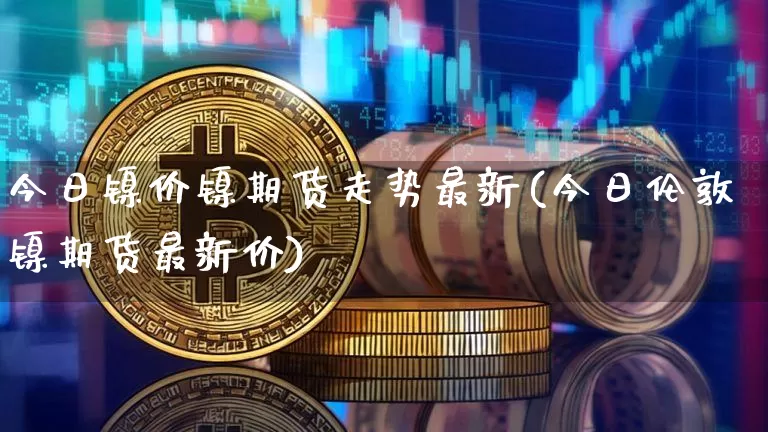 今日镍价镍期货走势最新(今日伦敦镍期货最新价)_https://www.qgjzrcxxzxpt.com_上期所_第1张