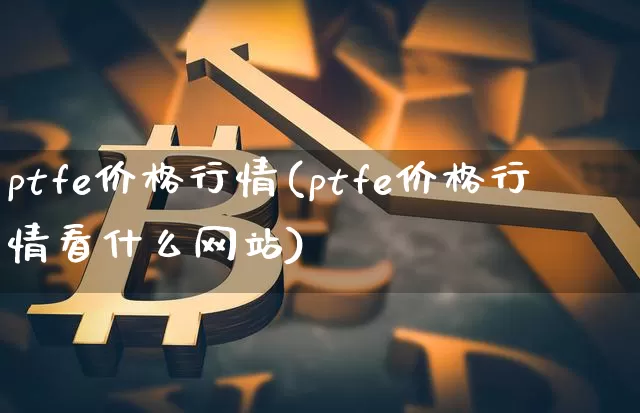 ptfe价格行情(ptfe价格行情看什么网站)_https://www.qgjzrcxxzxpt.com_上期能源_第1张