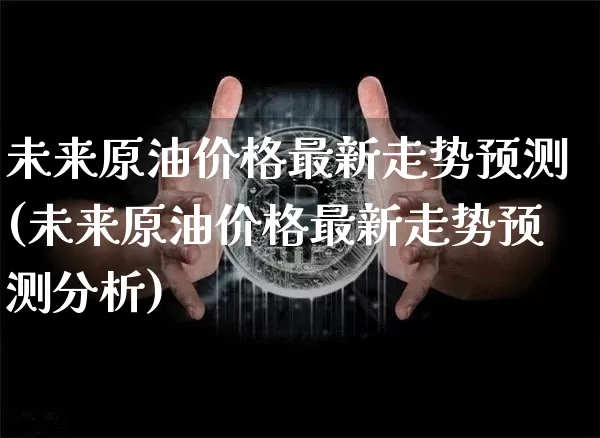 未来原油价格最新走势预测(未来原油价格最新走势预测分析)_https://www.qgjzrcxxzxpt.com_广期所_第1张