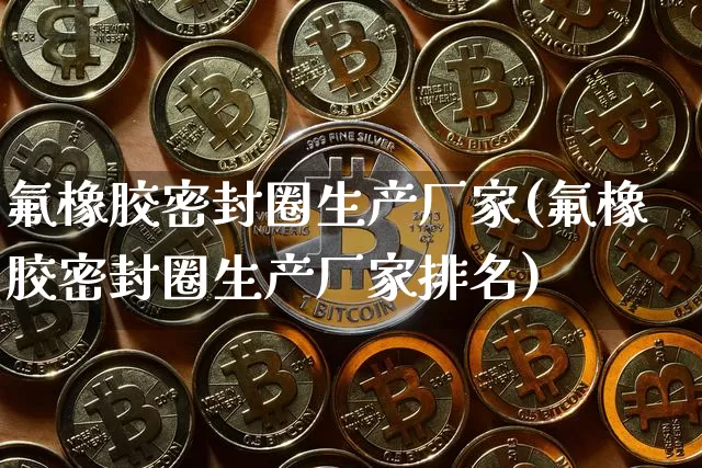 氟橡胶密封圈生产厂家(氟橡胶密封圈生产厂家排名)_https://www.qgjzrcxxzxpt.com_上期所_第1张