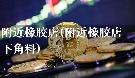 附近橡胶店(附近橡胶店下角料)_https://www.qgjzrcxxzxpt.com_上期能源_第1张