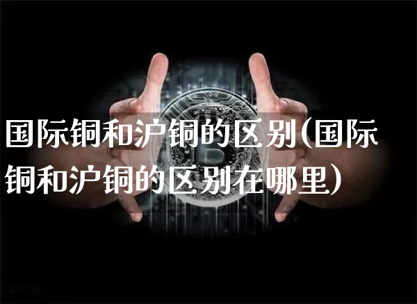 国际铜和沪铜的区别(国际铜和沪铜的区别在哪里)_https://www.qgjzrcxxzxpt.com_大商所_第1张