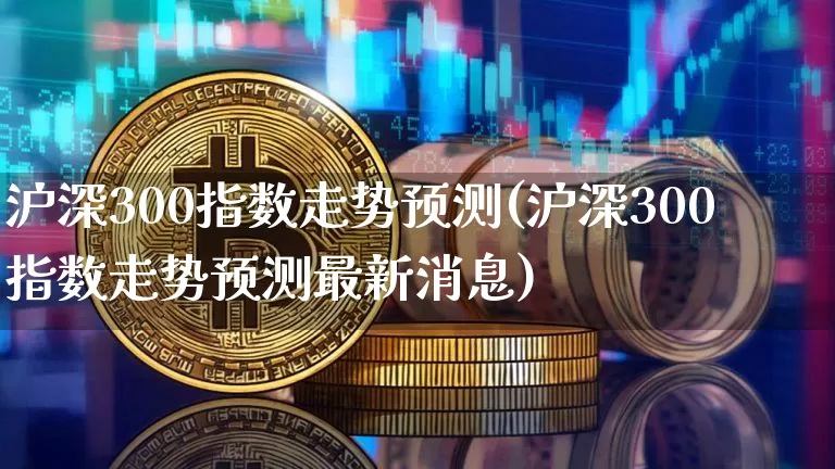 沪深300指数走势预测(沪深300指数走势预测最新消息)_https://www.qgjzrcxxzxpt.com_广期所_第1张