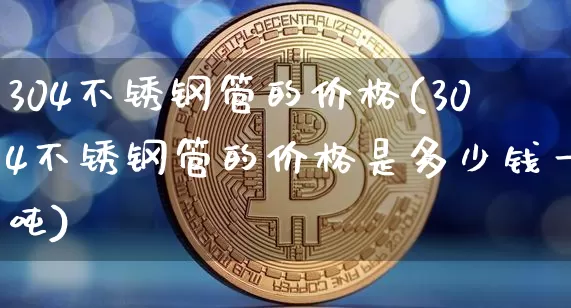 304不锈钢管的价格(304不锈钢管的价格是多少钱一吨)_https://www.qgjzrcxxzxpt.com_上期所_第1张