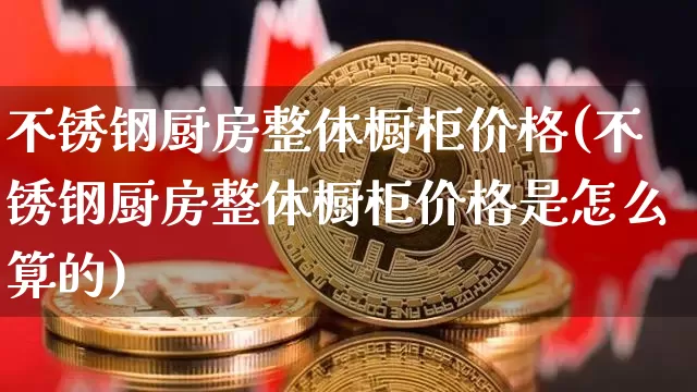 不锈钢厨房整体橱柜价格(不锈钢厨房整体橱柜价格是怎么算的)_https://www.qgjzrcxxzxpt.com_上期能源_第1张