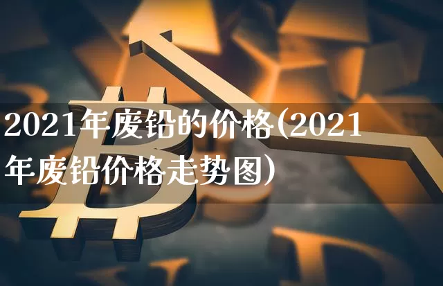 2021年废铅的价格(2021年废铅价格走势图)_https://www.qgjzrcxxzxpt.com_大商所_第1张