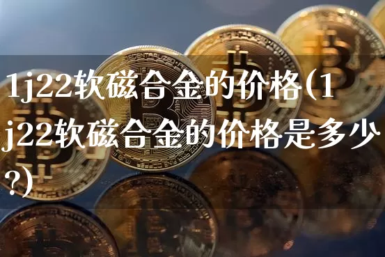1j22软磁合金的价格(1j22软磁合金的价格是多少?)_https://www.qgjzrcxxzxpt.com_上期能源_第1张