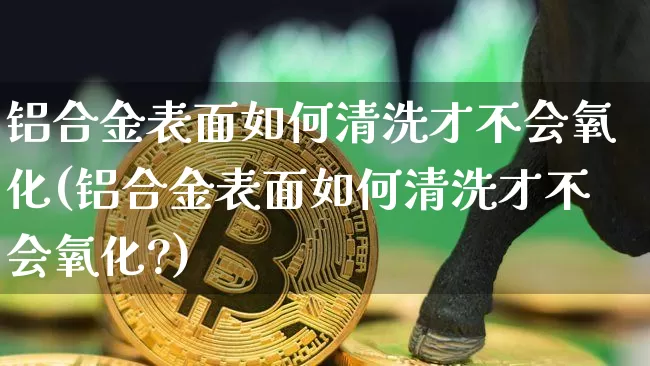 铝合金表面如何清洗才不会氧化(铝合金表面如何清洗才不会氧化?)_https://www.qgjzrcxxzxpt.com_中金所_第1张
