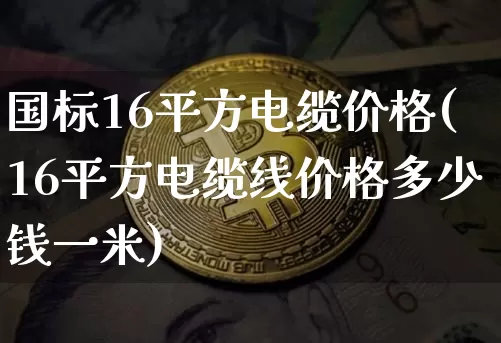 国标16平方电缆价格(16平方电缆线价格多少钱一米)_https://www.qgjzrcxxzxpt.com_上期能源_第1张