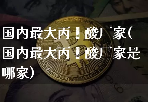 国内最大丙烯酸厂家(国内最大丙烯酸厂家是哪家)_https://www.qgjzrcxxzxpt.com_广期所_第1张