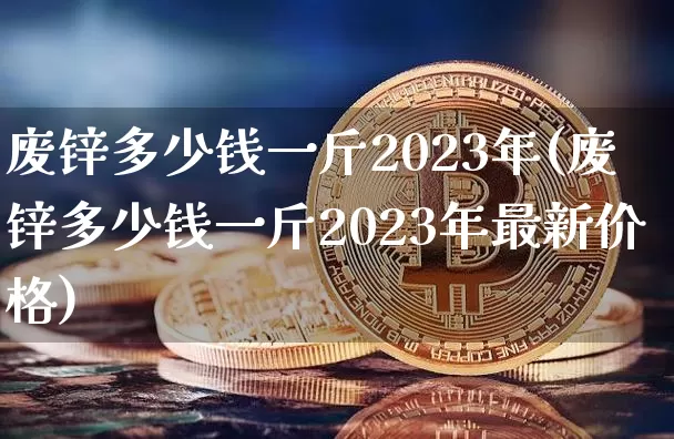 废锌多少钱一斤2023年(废锌多少钱一斤2023年最新价格)_https://www.qgjzrcxxzxpt.com_大商所_第1张