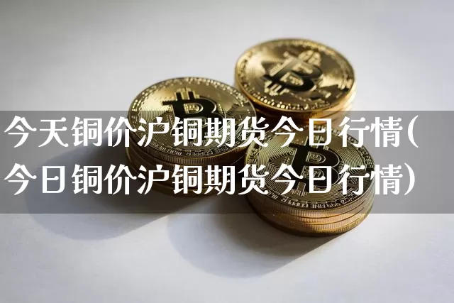 今天铜价沪铜期货今日行情(今日铜价沪铜期货今日行情)_https://www.qgjzrcxxzxpt.com_郑商所_第1张