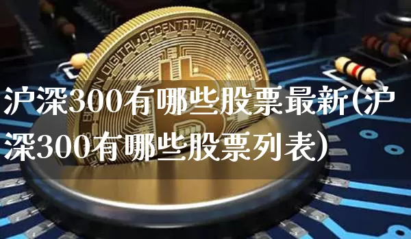 沪深300有哪些股票最新(沪深300有哪些股票列表)_https://www.qgjzrcxxzxpt.com_上期能源_第1张