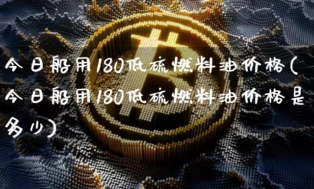今日船用180低硫燃料油价格(今日船用180低硫燃料油价格是多少)_https://www.qgjzrcxxzxpt.com_上期所_第1张