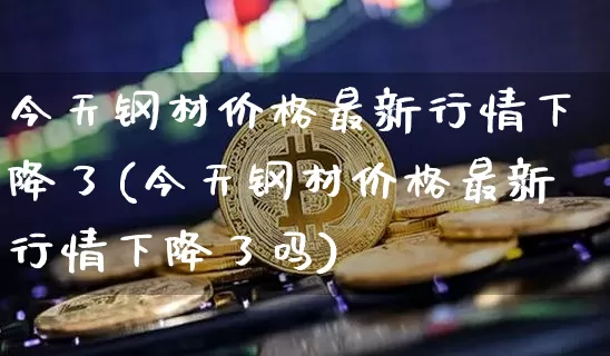 今天钢材价格最新行情下降了(今天钢材价格最新行情下降了吗)_https://www.qgjzrcxxzxpt.com_郑商所_第1张