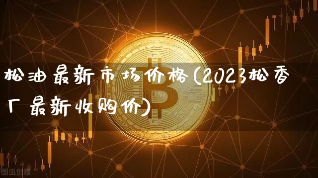 松油最新市场价格(2023松香厂最新收购价)_https://www.qgjzrcxxzxpt.com_上期所_第1张