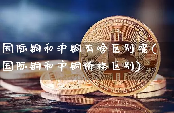 国际铜和沪铜有啥区别呢(国际铜和沪铜价格区别)_https://www.qgjzrcxxzxpt.com_郑商所_第1张