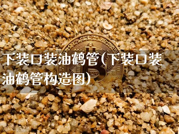下装口装油鹤管(下装口装油鹤管构造图)_https://www.qgjzrcxxzxpt.com_上期能源_第1张