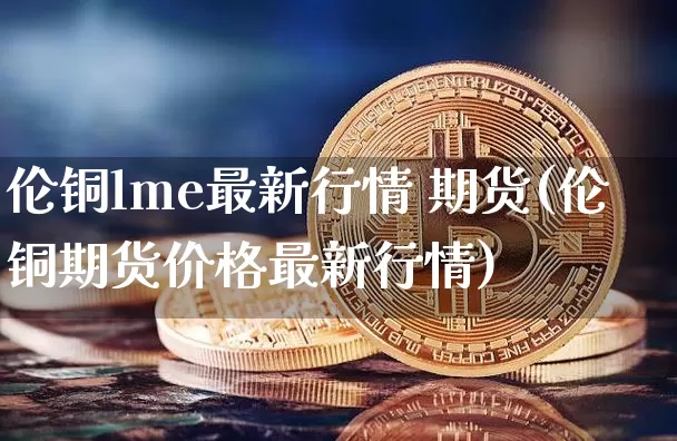 伦铜lme最新行情 期货(伦铜期货价格最新行情)_https://www.qgjzrcxxzxpt.com_中金所_第1张