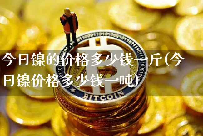 今日镍的价格多少钱一斤(今日镍价格多少钱一吨)_https://www.qgjzrcxxzxpt.com_郑商所_第1张