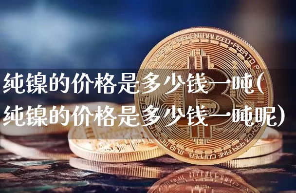 纯镍的价格是多少钱一吨(纯镍的价格是多少钱一吨呢)_https://www.qgjzrcxxzxpt.com_大商所_第1张