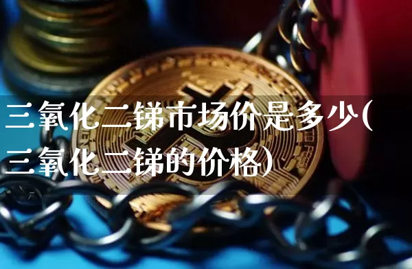 三氧化二锑市场价是多少(三氧化二锑的价格)_https://www.qgjzrcxxzxpt.com_大商所_第1张