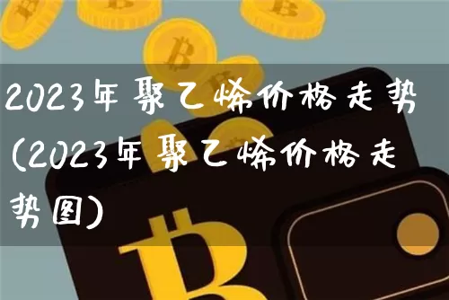 2023年聚乙烯价格走势(2023年聚乙烯价格走势图)_https://www.qgjzrcxxzxpt.com_大商所_第1张
