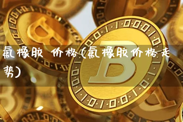 氟橡胶 价格(氟橡胶价格走势)_https://www.qgjzrcxxzxpt.com_大商所_第1张