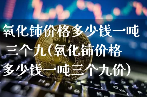 氧化铈价格多少钱一吨 三个九(氧化铈价格多少钱一吨三个九价)_https://www.qgjzrcxxzxpt.com_上期能源_第1张