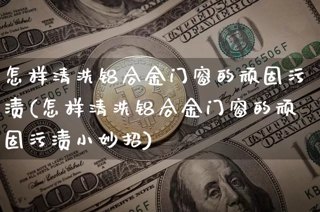 怎样清洗铝合金门窗的顽固污渍(怎样清洗铝合金门窗的顽固污渍小妙招)_https://www.qgjzrcxxzxpt.com_中金所_第1张